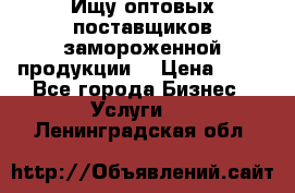 Ищу оптовых поставщиков замороженной продукции. › Цена ­ 10 - Все города Бизнес » Услуги   . Ленинградская обл.